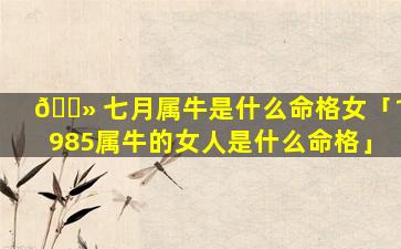 🌻 七月属牛是什么命格女「1985属牛的女人是什么命格」